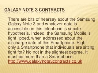 GALAXY NOTE 3 CONTRACTS
There are bits of hearsay about the Samsung
Galaxy Note 3 and whatever data is
accessible on this telephone is simple
hypothesis. Indeed, the Samsung Mobile is
tight lipped, when addressed about the
discharge date of this Smartphone. Right
only a Smartphone that individuals are sitting
tight for? No not in the slightest degree. It
must be more than a Smartphone.
http://www.galaxynote3contracts.co.uk
 