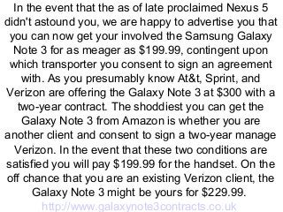 In the event that the as of late proclaimed Nexus 5
didn't astound you, we are happy to advertise you that
you can now get your involved the Samsung Galaxy
Note 3 for as meager as $199.99, contingent upon
which transporter you consent to sign an agreement
with. As you presumably know At&t, Sprint, and
Verizon are offering the Galaxy Note 3 at $300 with a
two-year contract. The shoddiest you can get the
Galaxy Note 3 from Amazon is whether you are
another client and consent to sign a two-year manage
Verizon. In the event that these two conditions are
satisfied you will pay $199.99 for the handset. On the
off chance that you are an existing Verizon client, the
Galaxy Note 3 might be yours for $229.99.
http://www.galaxynote3contracts.co.uk

 