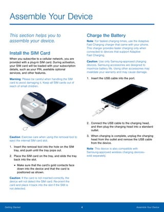 4 Assemble Your DeviceGetting Started
Assemble Your Device
This section helps you to
assemble your device.
Install the SIM Card
When you subscribe to a cellular network, you are
provided with a plug-in SIM card. During activation,
your SIM card will be loaded with your subscription
details, such as your PIN, available optional
services, and other features.
Warning: Please be careful when handling the SIM
card to avoid damaging it. Keep all SIM cards out of
reach of small children.
Caution: Exercise care when using the removal tool to
eject the internal SIM card slot.
1.	 Insert the removal tool into the hole on the SIM
tray, and push until the tray pops out.
2.	 Place the SIM card on the tray, and slide the tray
back into the slot.
•	Make sure that the card’s gold contacts face
down into the device and that the card is
positioned as shown.
Caution: If the card is not inserted correctly, the
device will not detect the SIM card. Re-orient the
card and place it back into the slot if the SIM is
not detected.
Charge the Battery
Note: For fastest charging times, use the Adaptive
Fast Charging charger that came with your phone.
This charger provides faster charging only when
connected to devices that support Adaptive
Fast Charging.
Caution: Use only Samsung-approved charging
devices. Samsung accessories are designed to
maximize battery life. Using other accessories may
invalidate your warranty and may cause damage.
1.	 Insert the USB cable into the port.
2.	 Connect the USB cable to the charging head,
and then plug the charging head into a standard
outlet.
3.	 When charging is complete, unplug the charging
head from the outlet and remove the USB cable
from the device.
Note: This device is also compatible with
Samsung‑approved wireless charging devices--
sold separately.
 