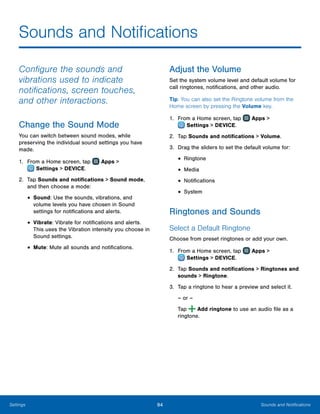 94 Sounds and NotificationsSettings
Sounds and Notifications
Configure the sounds and
vibrations used to indicate
notifications, screen touches,
and other interactions.
Change the Sound Mode
You can switch between sound modes, while
preserving the individual sound settings you have
made.
1.	 From a Home screen, tap Apps >
 Settings > DEVICE.
2.	 Tap Sounds and notifications > Sound mode,
and then choose a mode:
•	Sound: Use the sounds, vibrations, and
volume levels you have chosen in Sound
settings for notifications and alerts.
•	Vibrate: Vibrate for notifications and alerts.
This uses the Vibration intensity you choose in
Sound settings.
•	Mute: Mute all sounds and notifications.
Adjust the Volume
Set the system volume level and default volume for
call ringtones, notifications, and other audio.
Tip: You can also set the Ringtone volume from the
Home screen by pressing the Volume key.
1.	 From a Home screen, tap Apps >
 Settings > DEVICE.
2.	 Tap Sounds and notifications > Volume.
3.	 Drag the sliders to set the default volume for:
•	Ringtone
•	Media
•	Notifications
•	System
Ringtones and Sounds
Select a Default Ringtone
Choose from preset ringtones or add your own.
1.	 From a Home screen, tap Apps >
 Settings > DEVICE.
2.	 Tap Sounds and notifications > Ringtones and
sounds > Ringtone.
3.	 Tap a ringtone to hear a preview and select it.
– or –
Tap Add ringtone to use an audio file as a
ringtone.
www.galaxynote5manual.com
 
