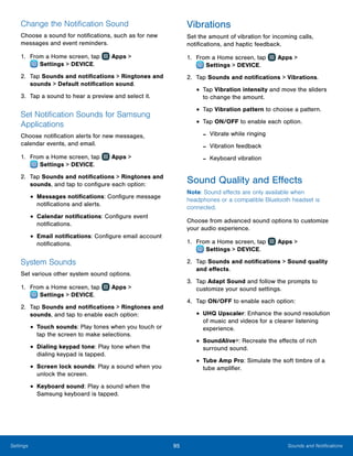 95 Sounds and NotificationsSettings
Change the Notification Sound
Choose a sound for notifications, such as for new
messages and event reminders.
1.	 From a Home screen, tap Apps >
 Settings > DEVICE.
2.	 Tap Sounds and notifications > Ringtones and
sounds > Default notification sound.
3.	 Tap a sound to hear a preview and select it.
Set Notification Sounds for Samsung
Applications
Choose notification alerts for new messages,
calendar events, and email.
1.	 From a Home screen, tap Apps >
 Settings > DEVICE.
2.	 Tap Sounds and notifications > Ringtones and
sounds, and tap to configure each option:
•	Messages notifications: Configure message
notifications and alerts.
•	Calendar notifications: Configure event
notifications.
•	Email notifications: Configure email account
notifications.
System Sounds
Set various other system sound options.
1.	 From a Home screen, tap Apps >
 Settings > DEVICE.
2.	 Tap Sounds and notifications > Ringtones and
sounds, and tap to enable each option:
•	Touch sounds: Play tones when you touch or
tap the screen to make selections.
•	Dialing keypad tone: Play tone when the
dialing keypad is tapped.
•	Screen lock sounds: Play a sound when you
unlock the screen.
•	Keyboard sound: Play a sound when the
Samsung keyboard is tapped.
Vibrations
Set the amount of vibration for incoming calls,
notifications, and haptic feedback.
1.	 From a Home screen, tap Apps >
 Settings > DEVICE.
2.	 Tap Sounds and notifications > Vibrations.
•	Tap Vibration intensity and move the sliders
to change the amount.
•	Tap Vibration pattern to choose a pattern.
•	Tap ON/OFF to enable each option.
-- Vibrate while ringing
-- Vibration feedback
-- Keyboard vibration
Sound Quality and Effects
Note: Sound effects are only available when
headphones or a compatible Bluetooth headset is
connected.
Choose from advanced sound options to customize
your audio experience.
1.	 From a Home screen, tap Apps >
 Settings > DEVICE.
2.	 Tap Sounds and notifications > Sound quality
and effects.
3.	 Tap Adapt Sound and follow the prompts to
customize your sound settings.
4.	 Tap ON/OFF to enable each option:
•	UHQ Upscaler: Enhance the sound resolution
of music and videos for a clearer listening
experience.
•	SoundAlive+: Recreate the effects of rich
surround sound.
•	Tube Amp Pro: Simulate the soft timbre of a
tube amplifier.
 