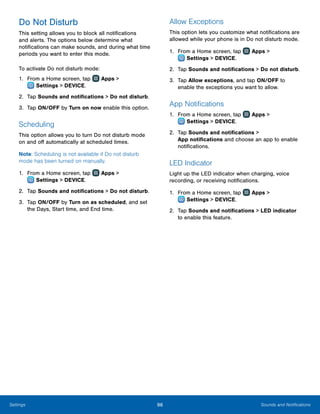 96 Sounds and NotificationsSettings
Do Not Disturb
This setting allows you to block all notifications
and alerts. The options below determine what
notifications can make sounds, and during what time
periods you want to enter this mode.
To activate Do not disturb mode:
1.	 From a Home screen, tap Apps >
 Settings > DEVICE.
2.	 Tap Sounds and notifications > Do not disturb.
3.	 Tap ON/OFF by Turn on now enable this option.
Scheduling
This option allows you to turn Do not disturb mode
on and off automatically at scheduled times.
Note: Scheduling is not available if Do not disturb
mode has been turned on manually.
1.	 From a Home screen, tap Apps >
 Settings > DEVICE.
2.	 Tap Sounds and notifications > Do not disturb.
3.	 Tap ON/OFF by Turn on as scheduled, and set
the Days, Start time, and End time.
Allow Exceptions
This option lets you customize what notifications are
allowed while your phone is in Do not disturb mode.
1.	 From a Home screen, tap Apps >
 Settings > DEVICE.
2.	 Tap Sounds and notifications > Do not disturb.
3.	 Tap Allow exceptions, and tap ON/OFF to
enable the exceptions you want to allow.
App Notifications
1.	 From a Home screen, tap Apps >
 Settings > DEVICE.
2.	 Tap Sounds and notifications >
App notifications and choose an app to enable
notifications.
LED Indicator
Light up the LED indicator when charging, voice
recording, or receiving notifications.
1.	 From a Home screen, tap Apps >
 Settings > DEVICE.
2.	 Tap Sounds and notifications > LED indicator
to enable this feature.
 