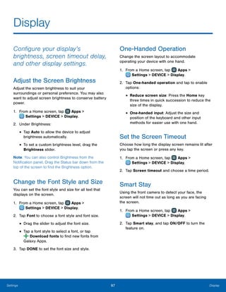 97 DisplaySettings
Display
Configure your display’s
brightness, screen timeout delay,
and other display settings.
Adjust the Screen Brightness
Adjust the screen brightness to suit your
surroundings or personal preference. You may also
want to adjust screen brightness to conserve battery
power.
1.	 From a Home screen, tap Apps >
 Settings > DEVICE > Display.
2.	 Under Brightness:
•	Tap Auto to allow the device to adjust
brightness automatically.
•	To set a custom brightness level, drag the
Brightness slider.
Note: You can also control Brightness from the
Notification panel. Drag the Status bar down from the
top of the screen to find the Brightness option.
Change the Font Style and Size
You can set the font style and size for all text that
displays on the screen.
1.	 From a Home screen, tap Apps >
 Settings > DEVICE > Display.
2.	 Tap Font to choose a font style and font size.
•	Drag the slider to adjust the font size.
•	Tap a font style to select a font, or tap
 Download fonts to find new fonts from
Galaxy Apps.
3.	 Tap DONE to set the font size and style.
One-Handed Operation
Change the screen layout to accommodate
operating your device with one hand.
1.	 From a Home screen, tap Apps >
 Settings > DEVICE > Display.
2.	 Tap One-handed operation and tap to enable
options:
•	Reduce screen size: Press the Home key
three times in quick succession to reduce the
size of the display.
•	One-handed input: Adjust the size and
position of the keyboard and other input
methods for easier use with one hand.
Set the Screen Timeout
Choose how long the display screen remains lit after
you tap the screen or press any key.
1.	 From a Home screen, tap Apps >
 Settings > DEVICE > Display.
2.	 Tap Screen timeout and choose a time period.
Smart Stay
Using the front camera to detect your face, the
screen will not time out as long as you are facing
the screen.
1.	 From a Home screen, tap Apps >
 Settings > DEVICE > Display.
2.	 Tap Smart stay, and tap ON/OFF to turn the
feature on.
 