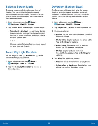 98 DisplaySettings
Select a Screen Mode
Choose a screen mode to match your type of
viewing. You can choose to have the device
automatically adapt the display depending on the
type of image being displayed, and other criteria
such as battery level.
1.	 From a Home screen, tap Apps >
 Settings > DEVICE > Display.
2.	 Tap Screen mode and choose a screen mode:
•	Tap Adaptive display if you want your device
to automatically optimize the display to match
the type of image displayed and other criteria,
such as battery level.
– or –
Choose a specific type of screen mode based
on what your are viewing.
Touch Key Light Duration
Set the length of time Recent and Back
remain lit after you touch them.
1.	 From a Home screen, tap Apps >
 Settings > DEVICE > Display.
2.	 Tap Touch key light duration to choose a
timeout period.
Daydream (Screen Saver)
The Daydream setting controls what the screen
displays when the device is docked (dock not
included), or while charging. You can choose to
display colors, or display photos stored on your
device.
1.	 From a Home screen, tap Apps >
 Settings > DEVICE > Display.
2.	 Tap Daydream > ON/OFF to turn Daydream on.
3.	 Configure options:
•	Colors: Tap the selector to display a changing
screen of colors.
•	Photo Table: Display pictures in a photo table.
Tap Settings for options.
•	Photo frame: Display pictures in a photo
frame. Tap Settings for options.
•	Photos: Display pictures from your
Google Photos account. Tap Settings for
options.
4.	 Tap MORE for additional options:
•	Preview: See a demonstration of Daydream.
•	Select when to daydream: Select when your
phone can go into daydream mode.
 