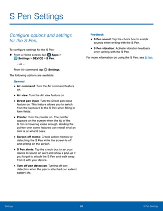 99 S Pen SettingsSettings
S Pen Settings
Configure options and settings
for the S Pen.
To configure settings for the S Pen:
►► From a Home screen, tap Apps >
 Settings > DEVICE > S Pen.
– or –
From Air command tap Settings.
The following options are available:
General
•	Air command: Turn the Air command feature
on.
•	Air view: Turn the Air view feature on.
•	Direct pen input: Turn the Direct pen input
feature on. This feature allows you to switch
from the keyboard to the S Pen when filling in
form fields.
•	Pointer: Turn the pointer on. The pointer
appears on the screen when the tip of the
S Pen is hovering close enough. Holding the
pointer over some features can reveal what an
item is or what it does.
•	Screen off memo: Create action memos by
detaching the S Pen while the screen is off
and writing on the screen.
•	S Pen alerts: Tap the check box to set your
device to sound an alert and show a pop-up if
you forget to attach the S Pen and walk away
from it with your device.
•	Turn off pen detection: Turning off pen
detection when the pen is attached can extend
battery life.
Feedback
•	S Pen sound: Tap the check box to enable
sounds when writing with the S Pen.
•	S Pen vibration: Activate vibration feedback
when writing with the S Pen.
For more information on using the S Pen, see S Pen.
 