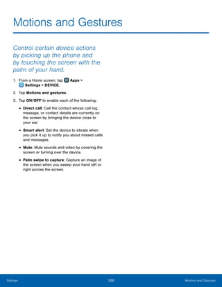 100 Motions and GesturesSettings
Motions and Gestures
Control certain device actions
by picking up the phone and
by touching the screen with the
palm of your hand.
1.	 From a Home screen, tap Apps >
 Settings > DEVICE.
2.	 Tap Motions and gestures.
3.	 Tap ON/OFF to enable each of the following:
•	Direct call: Call the contact whose call log,
message, or contact details are currently on
the screen by bringing the device close to
your ear.
•	Smart alert: Set the device to vibrate when
you pick it up to notify you about missed calls
and messages.
•	Mute: Mute sounds and video by covering the
screen or turning over the device.
•	Palm swipe to capture: Capture an image of
the screen when you sweep your hand left or
right across the screen.
www.galaxynote5manual.com
 
