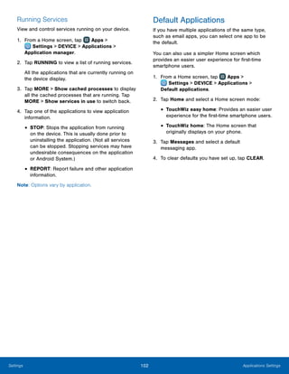 102 Applications SettingsSettings
Running Services
View and control services running on your device.
1.	 From a Home screen, tap Apps >
 Settings > DEVICE > Applications >
Application manager.
2.	 Tap RUNNING to view a list of running services.
All the applications that are currently running on
the device display.
3.	 Tap MORE > Show cached processes to display
all the cached processes that are running. Tap
MORE > Show services in use to switch back.
4.	 Tap one of the applications to view application
information.
•	STOP: Stops the application from running
on the device. This is usually done prior to
uninstalling the application. (Not all services
can be stopped. Stopping services may have
undesirable consequences on the application
or Android System.)
•	REPORT: Report failure and other application
information.
Note: Options vary by application.
Default Applications
If you have multiple applications of the same type,
such as email apps, you can select one app to be
the default.
You can also use a simpler Home screen which
provides an easier user experience for first‑time
smartphone users.
1.	 From a Home screen, tap Apps >
 Settings > DEVICE > Applications >
Default applications.
2.	 Tap Home and select a Home screen mode:
•	TouchWiz easy home: Provides an easier user
experience for the first-time smartphone users.
•	TouchWiz home: The Home screen that
originally displays on your phone.
3.	 Tap Messages and select a default
messaging app.
4.	 To clear defaults you have set up, tap CLEAR.
 