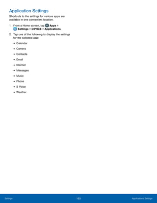 103 Applications SettingsSettings
Application Settings
Shortcuts to the settings for various apps are
available in one convenient location.
1.	 From a Home screen, tap Apps >
 Settings > DEVICE > Applications.
2.	 Tap one of the following to display the settings
for the selected app:
•	Calendar
•	Camera
•	Contacts
•	Email
•	Internet
•	Messages
•	Music
•	Phone
•	S Voice
•	Weather
 