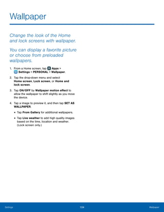 104 WallpaperSettings
Wallpaper
Change the look of the Home
and lock screens with wallpaper.
You can display a favorite picture
or choose from preloaded
wallpapers.
1.	 From a Home screen, tap Apps >
 Settings > PERSONAL > Wallpaper.
2.	 Tap the drop-down menu and select
Home screen, Lock screen, or Home and
lock screen.
3.	 Tap ON/OFF by Wallpaper motion effect to
allow the wallpaper to shift slightly as you move
the device.
4.	 Tap a image to preview it, and then tap SET AS
WALLPAPER.
•	Tap From Gallery for additional wallpapers.
•	Tap Live weather to add high quality images
based on the time, location and weather.
(Lock screen only.)
 