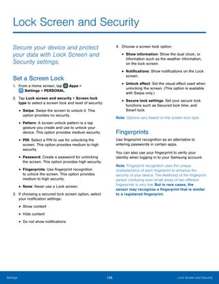 106 Lock Screen and SecuritySettings
Lock Screen and Security
Secure your device and protect
your data with Lock Screen and
Security settings.
Set a Screen Lock
1.	 From a Home screen, tap Apps >
 Settings > PERSONAL.
2.	 Tap Lock screen and security > Screen lock
type to select a screen lock and level of security:
•	Swipe: Swipe the screen to unlock it. This
option provides no security.
•	Pattern: A screen unlock pattern is a tap
gesture you create and use to unlock your
device. This option provides medium security.
•	PIN: Select a PIN to use for unlocking the
screen. This option provides medium to high
security.
•	Password: Create a password for unlocking
the screen. This option provides high security.
•	Fingerprints: Use fingerprint recognition
to unlock the screen. This option provides
medium to high security.
•	None: Never use a Lock screen.
3.	 If choosing a secured lock screen option, select
your notification settings:
•	Show content
•	Hide content
•	Do not show notifications
4.	 Choose a screen lock option:
•	Show information: Show the dual clock, or
information such as the weather information,
on the lock screen.
•	Notifications: Show notifications on the Lock
screen.
•	Unlock effect: Set the visual effect used when
unlocking the screen. (This option is available
with Swipe only.)
•	Secure lock settings: Set your secure lock
functions such as Secured lock time, and
Smart lock.
Note: Options vary based on the screen lock type.
Fingerprints
Use fingerprint recognition as an alternative to
entering passwords in certain apps.
You can also use your fingerprint to verify your
identity when logging in to your Samsung account.
Note: Fingerprint recognition uses the unique
characteristics of each fingerprint to enhance the
security of your device. The likelihood of the fingerprint
sensor confusing even small areas of two different
fingerprints is very low. But in rare cases, the
sensor may recognize a fingerprint that is similar
to a registered fingerprint.
 