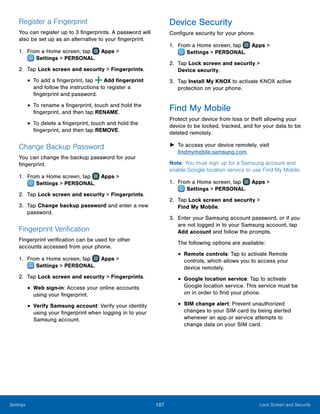 107 Lock Screen and SecuritySettings
Register a Fingerprint
You can register up to 3 fingerprints. A password will
also be set up as an alternative to your fingerprint.
1.	 From a Home screen, tap Apps >
 Settings > PERSONAL.
2.	 Tap Lock screen and security > Fingerprints.
•	To add a fingerprint, tap Add fingerprint
and follow the instructions to register a
fingerprint and password.
•	To rename a fingerprint, touch and hold the
fingerprint, and then tap RENAME.
•	To delete a fingerprint, touch and hold the
fingerprint, and then tap REMOVE.
Change Backup Password
You can change the backup password for your
fingerprint.
1.	 From a Home screen, tap Apps >
 Settings > PERSONAL.
2.	 Tap Lock screen and security > Fingerprints.
3.	 Tap Change backup password and enter a new
password.
Fingerprint Verification
Fingerprint verification can be used for other
accounts accessed from your phone.
1.	 From a Home screen, tap Apps >
 Settings > PERSONAL.
2.	 Tap Lock screen and security > Fingerprints.
•	Web sign-in: Access your online accounts
using your fingerprint.
•	Verify Samsung account: Verify your identity
using your fingerprint when logging in to your
Samsung account.
Device Security
Configure security for your phone.
1.	 From a Home screen, tap Apps >
 Settings > PERSONAL.
2.	 Tap Lock screen and security >
Device security.
3.	 Tap Install My KNOX to activate KNOX active
protection on your phone.
Find My Mobile
Protect your device from loss or theft allowing your
device to be locked, tracked, and for your data to be
deleted remotely.
►► To access your device remotely, visit
findmymobile.samsung.com.
Note: You must sign up for a Samsung account and
enable Google location service to use Find My Mobile.
1.	 From a Home screen, tap Apps >
 Settings > PERSONAL.
2.	 Tap Lock screen and security >
Find My Mobile.
3.	 Enter your Samsung account password, or if you
are not logged in to your Samsung account, tap
Add account and follow the prompts.
The following options are available:
•	Remote controls: Tap to activate Remote
controls, which allows you to access your
device remotely.
•	Google location service: Tap to activate
Google location service. This service must be
on in order to find your phone.
•	SIM change alert: Prevent unauthorized
changes to your SIM card by being alerted
whenever an app or service attempts to
change data on your SIM card.
 