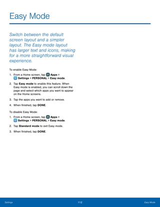 112 Easy ModeSettings
Easy Mode
Switch between the default
screen layout and a simpler
layout. The Easy mode layout
has larger text and icons, making
for a more straightforward visual
experience.
To enable Easy Mode:
1.	 From a Home screen, tap Apps >
 Settings > PERSONAL > Easy mode.
2.	 Tap Easy mode to enable this feature. When
Easy mode is enabled, you can scroll down the
page and select which apps you want to appear
on the Home screens.
3.	 Tap the apps you want to add or remove.
4.	 When finished, tap DONE.
To disable Easy Mode:
1.	 From a Home screen, tap Apps >
 Settings > PERSONAL > Easy mode.
2.	 Tap Standard mode to exit Easy mode.
3.	 When finished, tap DONE.
 