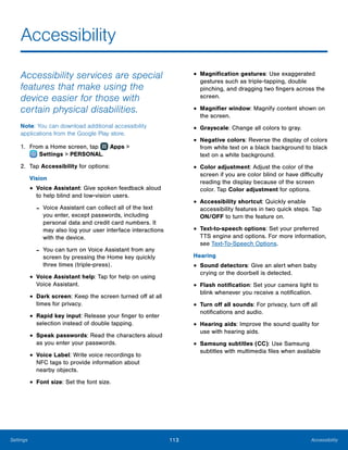 113 AccessibilitySettings
Accessibility
Accessibility services are special
features that make using the
device easier for those with
certain physical disabilities.
Note: You can download additional accessibility
applications from the Google Play store.
1.	 From a Home screen, tap Apps >
 Settings > PERSONAL.
2.	 Tap Accessibility for options:
Vision
•	Voice Assistant: Give spoken feedback aloud
to help blind and low-vision users.
-- Voice Assistant can collect all of the text
you enter, except passwords, including
personal data and credit card numbers. It
may also log your user interface interactions
with the device.
-- You can turn on Voice Assistant from any
screen by pressing the Home key quickly
three times (triple-press).
•	Voice Assistant help: Tap for help on using
Voice Assistant.
•	Dark screen: Keep the screen turned off at all
times for privacy.
•	Rapid key input: Release your finger to enter
selection instead of double tapping.
•	Speak passwords: Read the characters aloud
as you enter your passwords.
•	Voice Label: Write voice recordings to
NFC tags to provide information about
nearby objects.
•	Font size: Set the font size.
•	Magnification gestures: Use exaggerated
gestures such as triple-tapping, double
pinching, and dragging two fingers across the
screen.
•	Magnifier window: Magnify content shown on
the screen.
•	Grayscale: Change all colors to gray.
•	Negative colors: Reverse the display of colors
from white text on a black background to black
text on a white background.
•	Color adjustment: Adjust the color of the
screen if you are color blind or have difficulty
reading the display because of the screen
color. Tap Color adjustment for options.
•	Accessibility shortcut: Quickly enable
accessibility features in two quick steps. Tap
ON/OFF to turn the feature on.
•	Text-to-speech options: Set your preferred
TTS engine and options. For more information,
see Text-To-Speech Options.
Hearing
•	Sound detectors: Give an alert when baby
crying or the doorbell is detected.
•	Flash notification: Set your camera light to
blink whenever you receive a notification.
•	Turn off all sounds: For privacy, turn off all
notifications and audio.
•	Hearing aids: Improve the sound quality for
use with hearing aids.
•	Samsung subtitles (CC): Use Samsung
subtitles with multimedia files when available
 