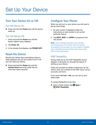 6 Set Up Your DeviceGetting Started
Set Up Your Device
Turn Your Device On or Off
Turn the Device On
►► Press and hold the Power key until the device
starts up.
Turn the Device Off
1.	 Press and hold the Power key until the
Device options menu displays.
2.	 Tap Power off.
3.	 In the window that displays, tap POWER OFF.
Reset the Device
Should your device stop responding to taps or
finger gestures and you are unable to turn it off,
you can reset your device.
►► Press and hold the Power key and the
Volume Down key at the same time for
more than seven seconds.
Configure Your Phone
When you first turn on your phone, you will need to
set up a few things.
1.	 As each screen is displayed, follow the
instructions on each screen to set up that
particular feature.
2.	 Tap NEXT, SKIP, or LATER to progress to the
next screen.
Note: Voice Assistant provides voice prompts
and descriptions of on-screen items to improve
accessibility. During setup, you can enable or disable
Voice Assistant by pressing the Home key quickly
three times (triple-press).
AT&T Ready2Go
During initial set up, the AT&T Ready2Go screen
displays. It will guide you through the basics of
setting up your device.
Follow the prompts to transfer content from an old
device, store you contacts in the AT&T Cloud, set up
accounts, and more.
If you touch not now > exit, you can set up your
device later.
To access Ready2Go at any time:
►► From a Home screen, tap Apps >
 AT&T Ready2Go.
 