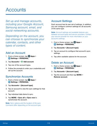 115 AccountsSettings
Accounts
Set up and manage accounts,
including your Google Account,
Samsung account, email, and
social networking accounts.
Depending on the account, you
can choose to synchronize your
calendar, contacts, and other
types of content.
Add an Account
1.	 From a Home screen, tap Apps >
 Settings > PERSONAL.
2.	 Tap Accounts > Add account.
3.	 Tap one of the account types.
4.	 Follow the prompts to enter your credentials and
set up the account.
Synchronize Accounts
1.	 From a Home screen, tap Apps >
 Settings > PERSONAL.
2.	 Tap Accounts > [Account type].
3.	 Tap an account to view the sync settings for that
account.
4.	 Tap individual data items to sync.
5.	 Tap MORE > Sync all or Sync now to
synchronize the account.
Note: Sync options and the location of the sync
command differ depending on the account type.
Account Settings
Each account has its own set of settings. In addition,
you can configure common settings for all accounts
of the same type.
Note: Account settings and available features vary
between account types and service providers. Contact
your service provider for more information on your
account’s settings.
1.	 From a Home screen, tap Apps >
 Settings > PERSONAL.
2.	 Tap Accounts > [Account type].
3.	 Tap an account to configure that account’s sync
settings.
4.	 Tap other available options for the account.
Delete an Account
1.	 From a Home screen, tap Apps >
 Settings > PERSONAL.
2.	 Tap Accounts > [Account type].
3.	 Tap the account and then tap MORE >
Remove account.
 
