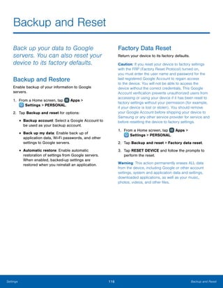 116 Backup and ResetSettings
Backup and Reset
Back up your data to Google
servers. You can also reset your
device to its factory defaults.
Backup and Restore
Enable backup of your information to Google
servers.
1.	 From a Home screen, tap Apps >
 Settings > PERSONAL.
2.	 Tap Backup and reset for options:
•	Backup account: Select a Google Account to
be used as your backup account.
•	Back up my data: Enable back up of
application data, Wi-Fi passwords, and other
settings to Google servers.
•	Automatic restore: Enable automatic
restoration of settings from Google servers.
When enabled, backed-up settings are
restored when you reinstall an application.
Factory Data Reset
Return your device to its factory defaults.
Caution: If you reset your device to factory settings
with the FRP (Factory Reset Protocol) turned on,
you must enter the user name and password for the
last registered Google Account to regain access
to the device. You will not be able to access the
device without the correct credentials. This Google
Account verification prevents unauthorized users from
accessing or using your device if it has been reset to
factory settings without your permission (for example,
if your device is lost or stolen). You should remove
your Google Account before shipping your device to
Samsung or any other service provider for service and
before resetting the device to factory settings.
1.	 From a Home screen, tap Apps >
 Settings > PERSONAL.
2.	 Tap Backup and reset > Factory data reset.
3.	 Tap RESET DEVICE and follow the prompts to
perform the reset.
Warning: This action permanently erases ALL data
from the device, including Google or other account
settings, system and application data and settings,
downloaded applications, as well as your music,
photos, videos, and other files.
www.galaxynote5manual.com
 