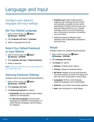 117 Language and InputSettings
Language and Input
Configure your device’s
language and input settings.
Set Your Default Language
1.	 From a Home screen, tap Apps >
 Settings > SYSTEM.
2.	 Tap Language and input > Language.
3.	 Select a language from the list.
Select Your Default Keyboard
or Input Method
1.	 From a Home screen, tap Apps >
 Settings > SYSTEM.
2.	 Tap Language and input > Default keyboard.
3.	 Select a keyboard.
Note: Additional keyboards can be downloaded from
the Google Play store.
Samsung Keyboard Settings
Configure options for using the Samsung keyboard.
1.	 From a Home screen, tap Apps >
 Settings > SYSTEM.
2.	 Tap Language and input.
3.	 Tap Samsung keyboard for options:
•	English(US): Set the keyboard type: Qwerty
keyboard or 3x4 keyboard.
•	 Add input languages: Choose which
languages are available on the keyboard. To
switch between languages, slide the Space
bar sideways.
•	Predictive text: Allow Predictive text to
suggest words matching your text entries,
and, optionally, complete common words
automatically. Predictive text can learn your
personal writing style from your contacts,
messages, Gmail, and social networking
sites — improving its accuracy of predicting
your text entries.
•	Additional keyboard settings provide
assistance with capitalization, punctuation,
and much more.
Swype
Configure options for using the Swype keyboard.
1.	 From a Home screen, tap Apps >
 Settings > SYSTEM.
2.	 Tap Language and input.
3.	 Tap Swype for options:
•	Settings: Configure basic options.
•	Themes: Change the keyboard layout.
•	My Words: Manage your personal dictionary,
new word updates, as well as how Swype can
learn from your writing style in various apps.
•	Languages: Set the current language.
Additional languages can be downloaded.
•	Gestures: Learn about using Swype gestures.
•	Help: View information on using Swype.
 