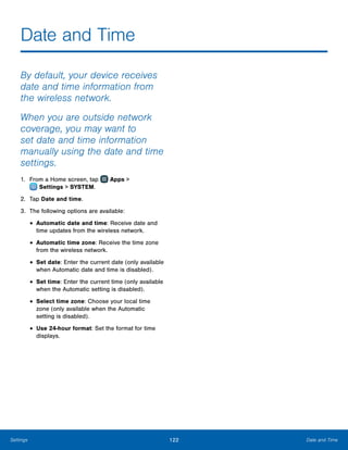 122 Date and TimeSettings
Date and Time
By default, your device receives
date and time information from
the wireless network.
When you are outside network
coverage, you may want to
set date and time information
manually using the date and time
settings.
1.	 From a Home screen, tap Apps >
 Settings > SYSTEM.
2.	 Tap Date and time.
3.	 The following options are available:
•	Automatic date and time: Receive date and
time updates from the wireless network.
•	Automatic time zone: Receive the time zone
from the wireless network.
•	Set date: Enter the current date (only available
when Automatic date and time is disabled).
•	Set time: Enter the current time (only available
when the Automatic setting is disabled).
•	Select time zone: Choose your local time
zone (only available when the Automatic
setting is disabled).
•	Use 24-hour format: Set the format for time
displays.
 