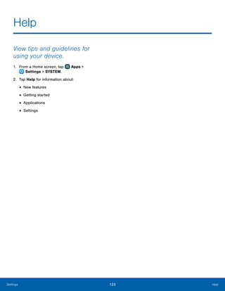 123 HelpSettings
Help
View tips and guidelines for
using your device.
1.	 From a Home screen, tap Apps >
 Settings > SYSTEM.
2.	 Tap Help for information about:
•	New features
•	Getting started
•	Applications
•	Settings
 