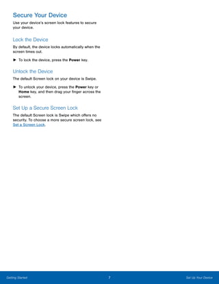 7 Set Up Your DeviceGetting Started
Secure Your Device
Use your device’s screen lock features to secure
your device.
Lock the Device
By default, the device locks automatically when the
screen times out.
►► To lock the device, press the Power key.
Unlock the Device
The default Screen lock on your device is Swipe.
►► To unlock your device, press the Power key or
Home key, and then drag your finger across the
screen.
Set Up a Secure Screen Lock
The default Screen lock is Swipe which offers no
security. To choose a more secure screen lock, see
Set a Screen Lock.
www.galaxynote5manual.com
 