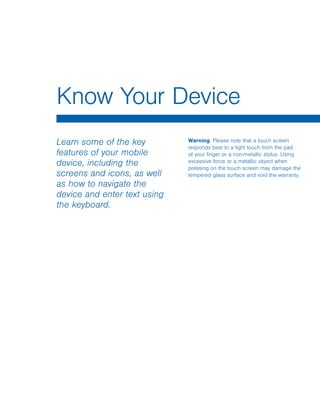 Learn some of the key
features of your mobile
device, including the
screens and icons, as well
as how to navigate the
device and enter text using
the keyboard.
Warning: Please note that a touch screen
responds best to a light touch from the pad
of your finger or a non-metallic stylus. Using
excessive force or a metallic object when
pressing on the touch screen may damage the
tempered glass surface and void the warranty.
Know Your Device
www.galaxynote5manual.com
 