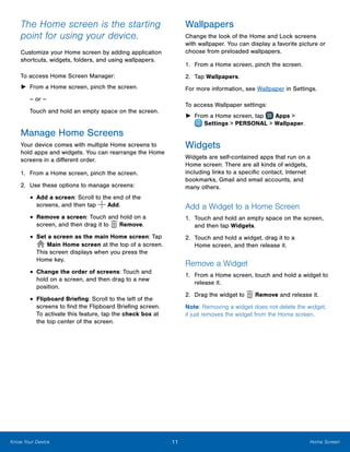 11 Home ScreenKnow Your Device
The Home screen is the starting
point for using your device.
Customize your Home screen by adding application
shortcuts, widgets, folders, and using wallpapers.
To access Home Screen Manager:
►► From a Home screen, pinch the screen.
– or –
Touch and hold an empty space on the screen.
Manage Home Screens
Your device comes with multiple Home screens to
hold apps and widgets. You can rearrange the Home
screens in a different order.
1.	 From a Home screen, pinch the screen.
2.	 Use these options to manage screens:
•	Add a screen: Scroll to the end of the
screens, and then tap Add.
•	Remove a screen: Touch and hold on a
screen, and then drag it to Remove.
•	Set a screen as the main Home screen: Tap
Main Home screen at the top of a screen.
This screen displays when you press the
Home key.
•	Change the order of screens: Touch and
hold on a screen, and then drag to a new
position.
•	Flipboard Briefing: Scroll to the left of the
screens to find the Flipboard Briefing screen.
To activate this feature, tap the check box at
the top center of the screen.
Wallpapers
Change the look of the Home and Lock screens
with wallpaper. You can display a favorite picture or
choose from preloaded wallpapers.
1.	 From a Home screen, pinch the screen.
2.	 Tap Wallpapers.
For more information, see Wallpaper in Settings.
To access Wallpaper settings:
►► From a Home screen, tap Apps >
 Settings > PERSONAL > Wallpaper.
Widgets
Widgets are self-contained apps that run on a
Home screen. There are all kinds of widgets,
including links to a specific contact, Internet
bookmarks, Gmail and email accounts, and
many others.
Add a Widget to a Home Screen
1.	 Touch and hold an empty space on the screen,
and then tap Widgets.
2.	 Touch and hold a widget, drag it to a
Home screen, and then release it.
Remove a Widget
1.	 From a Home screen, touch and hold a widget to
release it.
2.	 Drag the widget to Remove and release it.
Note: Removing a widget does not delete the widget,
it just removes the widget from the Home screen.
 