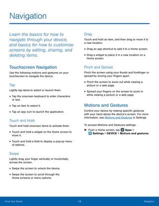 14 NavigationKnow Your Device
Navigation
Learn the basics for how to
navigate through your device,
and basics for how to customize
screens by editing, sharing, and
deleting items.
Touchscreen Navigation
Use the following motions and gestures on your
touchscreen to navigate the device.
Tap
Lightly tap items to select or launch them.
•	Tap the onscreen keyboard to enter characters
or text.
•	Tap an item to select it.
•	Tap an app icon to launch the application.
Touch and Hold
Touch and hold onscreen items to activate them.
•	Touch and hold a widget on the Home screen to
move it.
•	Touch and hold a field to display a pop-up menu
of options.
Swipe
Lightly drag your finger vertically or horizontally
across the screen.
•	Swipe the screen to unlock the device.
•	Swipe the screen to scroll through the
Home screens or menu options.
Drag
Touch and hold an item, and then drag to move it to
a new location.
•	Drag an app shortcut to add it to a Home screen.
•	Drag a widget to place it in a new location on a
Home screen.
Pinch and Spread
Pinch the screen using your thumb and forefinger or
spread by moving your fingers apart.
•	Pinch the screen to zoom out while viewing a
picture or a web page.
•	Spread your fingers on the screen to zoom in
while viewing a picture or a web page.
Motions and Gestures
Control your device by making specific gestures
with your hand above the device’s screen. For more
information, see Motions and Gestures in Settings.
To access Motions and Gestures settings:
►► From a Home screen, tap Apps >
 Settings > DEVICE > Motions and gestures.
 