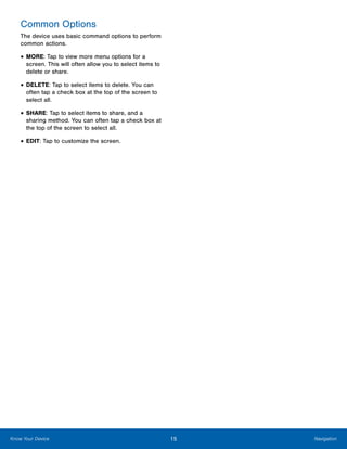 15 NavigationKnow Your Device
Common Options
The device uses basic command options to perform
common actions.
•	MORE: Tap to view more menu options for a
screen. This will often allow you to select items to
delete or share.
•	DELETE: Tap to select items to delete. You can
often tap a check box at the top of the screen to
select all.
•	SHARE: Tap to select items to share, and a
sharing method. You can often tap a check box at
the top of the screen to select all.
•	EDIT: Tap to customize the screen.
www.galaxynote5manual.com
 