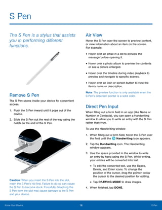 16 S PenKnow Your Device
S Pen
The S Pen is a stylus that assists
you in performing different
functions.
Remove S Pen
The S Pen stores inside your device for convenient
access.
1.	 Push the S Pen inward until it pops out of the
device.
2.	 Slide the S Pen out the rest of the way using the
notch on the end of the S Pen.
Caution: When you insert the S Pen into the slot,
insert the S Pen’s nib first. Failure to do so can cause
the S Pen to become stuck. Forcefully detaching the
S Pen from the slot may cause damage to the S Pen
and your device.
Air View
Hover the S Pen over the screen to preview content,
or view information about an item on the screen.
For example:
•	Hover over an email in a list to preview the
message before opening it.
•	Hover over a photo album to preview the contents
or see a picture enlarged.
•	Hover over the timeline during video playback to
preview and navigate to specific scenes.
•	Hover over an icon or screen button to view the
item’s name or description.
Note: The preview function is only available when the
S Pen’s onscreen pointer is a solid color.
Direct Pen Input
When filling out a form field in an app (like Name or
Number in Contacts), you can open a Handwriting
window to allow you to write an entry with the S Pen
rather than type.
To use the Handwriting window:
1.	 When filling out a form field, hover the S Pen over
the field until the Handwriting icon appears.
2.	 Tap the Handwriting icon. The Handwriting
window appears.
3.	 Use the space provided in the window to write
an entry by hand using the S Pen. While writing,
your entries will be converted into text.
•	To edit the converted text, use the Space,
Delete, and Enter icons. To change the
position of the cursor, drag the pointer below
the cursor to the desired position for editing.
•	Tap DRAWING MODE to draw images.
4.	 When finished, tap DONE.
 