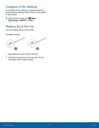 17 S PenKnow Your Device
Configure S Pen Settings
To configure S Pen settings, including options for
sounds and for tracking S Pen when it is not stored
in your device:
►► From a Home screen, tap Apps >
 Settings > DEVICE > S Pen.
Replace the S Pen Tip
You can replace the tip of the S Pen.
To replace the tip:
1.	 Use tweezers to pull out the S Pen tip.
2.	 Insert the new pen tip on the top of the S Pen
and press until it clicks in place.
 