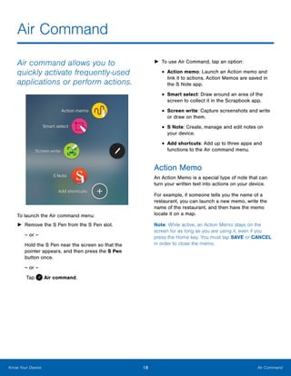 18 Air CommandKnow Your Device
Air Command
Air command allows you to
quickly activate frequently‑used
applications or perform actions.
To launch the Air command menu:
►► Remove the S Pen from the S Pen slot.
– or –
Hold the S Pen near the screen so that the
pointer appears, and then press the S Pen
button once.
– or –
Tap  Air command.
►► To use Air Command, tap an option:
•	Action memo: Launch an Action memo and
link it to actions. Action Memos are saved in
the S Note app.
•	Smart select: Draw around an area of the
screen to collect it in the Scrapbook app.
•	Screen write: Capture screenshots and write
or draw on them.
•	S Note: Create, manage and edit notes on
your device.
•	Add shortcuts: Add up to three apps and
functions to the Air command menu.
Action Memo
An Action Memo is a special type of note that can
turn your written text into actions on your device.
For example, if someone tells you the name of a
restaurant, you can launch a new memo, write the
name of the restaurant, and then have the memo
locate it on a map.
Note: While active, an Action Memo stays on the
screen for as long as you are using it, even if you
press the Home key. You must tap SAVE or CANCEL
in order to close the memo.
www.galaxynote5manual.com
 
