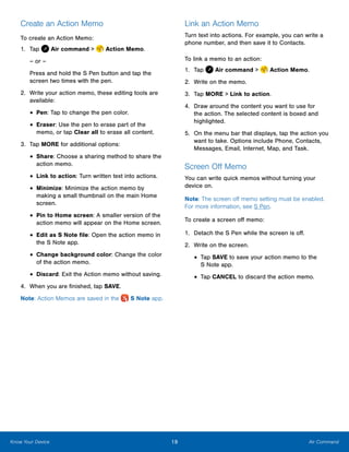 19 Air CommandKnow Your Device
Create an Action Memo
To create an Action Memo:
1.	 Tap Air command >  Action Memo.
– or –
Press and hold the S Pen button and tap the
screen two times with the pen.
2.	 Write your action memo, these editing tools are
available:
•	Pen: Tap to change the pen color.
•	Eraser: Use the pen to erase part of the
memo, or tap Clear all to erase all content.
3.	 Tap MORE for additional options:
•	Share: Choose a sharing method to share the
action memo.
•	Link to action: Turn written text into actions.
•	Minimize: Minimize the action memo by
making a small thumbnail on the main Home
screen.
•	Pin to Home screen: A smaller version of the
action memo will appear on the Home screen.
•	Edit as S Note file: Open the action memo in
the S Note app.
•	Change background color: Change the color
of the action memo.
•	Discard: Exit the Action memo without saving.
4.	 When you are finished, tap SAVE.
Note: Action Memos are saved in the  S Note app.
Link an Action Memo
Turn text into actions. For example, you can write a
phone number, and then save it to Contacts.
To link a memo to an action:
1.	 Tap Air command >  Action Memo.
2.	 Write on the memo.
3.	 Tap MORE > Link to action.
4.	 Draw around the content you want to use for
the action. The selected content is boxed and
highlighted.
5.	 On the menu bar that displays, tap the action you
want to take. Options include Phone, Contacts,
Messages, Email, Internet, Map, and Task.
Screen Off Memo
You can write quick memos without turning your
device on.
Note: The screen off memo setting must be enabled.
For more information, see S Pen.
To create a screen off memo:
1.	 Detach the S Pen while the screen is off.
2.	 Write on the screen.
•	Tap SAVE to save your action memo to the
S Note app.
•	Tap CANCEL to discard the action memo.
www.galaxynote5manual.com
 