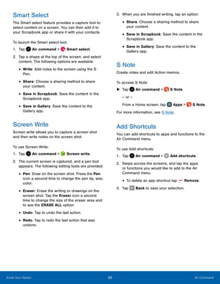 20 Air CommandKnow Your Device
Smart Select
The Smart select feature provides a capture tool to
select content on a screen. You can then add it to
your Scrapbook app or share it with your contacts.
To launch the Smart select tool:
1.	 Tap Air command >  Smart select.
2.	 Tap a shape at the top of the screen, and select
content. The following options are available:
•	Write: Add notes to the screen using the S
Pen.
•	Share: Choose a sharing method to share
your content.
•	Save in Scrapbook: Save the content in the
Scrapbook app.
•	Save in Gallery: Save the content to the
Gallery app.
Screen Write
Screen write allows you to capture a screen shot
and then write notes on the screen shot.
To use Screen Write:
1.	 Tap Air command >  Screen write.
2.	 The current screen is captured, and a pen tool
appears. The following editing tools are provided:
•	Pen: Draw on the screen shot. Press the Pen
icon a second time to change the pen tip, size,
color.
•	Eraser: Erase the writing or drawings on the
screen shot. Tap the Eraser icon a second
time to change the size of the eraser area and
to see the ERASE ALL option.
•	Undo: Tap to undo the last action.
•	Redo: Tap to redo the last action that was
undone.
3.	 When you are finished writing, tap an option:
•	Share: Choose a sharing method to share
your content.
•	Save in Scrapbook: Save the content in the
Scrapbook app.
•	Save in Gallery: Save the content to the
Gallery app.
S Note
Create notes and edit Action memos.
To access S Note:
►► Tap Air command >  S Note.
– or –
From a Home screen, tap Apps >  S Note.
For more information, see S Note.
Add Shortcuts
You can add shortcuts to apps and functions to the
Air Command menu.
To use Add shortcuts:
1.	 Tap Air command >  Add shortcuts.
2.	 Swipe across the screens, and tap the apps
or functions you would like to add to the Air
Command menu.
•	To delete an app shortcut tap  Remove.
3.	 Tap Back to save your selection.
www.galaxynote5manual.com
 