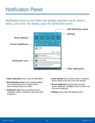21 Notification PanelKnow Your Device
Notification Panel
Notification icons on the Status bar display calendar events, device
status, and more. For details, open the Notification panel.
Quick settings
Screen brightness
Notification card
Clear notifications
Edit Notification panel
Settings
•	Clear notifications: Tap to clear all notifications.
•	Edit Notification panel: Tap to change settings
for the Notification panel, including which
Quick settings buttons are visible.
•	Notification card: Tap to see details about a
notification. Swipe a notification card to the right
to dismiss it.
•	Quick settings: Tap to quickly enable or disable a
feature. Swipe to the left to see more settings.
•	Screen brightness: Drag the slider to adjust
screen brightness. Tap Auto to have the phone set
the screen brightness.
•	Settings: Tap to open the Settings screen.
 