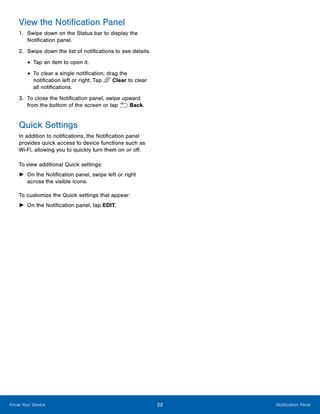 22 Notification PanelKnow Your Device
View the Notification Panel
1.	 Swipe down on the Status bar to display the
Notification panel.
2.	 Swipe down the list of notifications to see details.
•	Tap an item to open it.
•	To clear a single notification, drag the
notification left or right. Tap Clear to clear
all notifications.
3.	 To close the Notification panel, swipe upward
from the bottom of the screen or tap  Back.
Quick Settings
In addition to notifications, the Notification panel
provides quick access to device functions such as
Wi-Fi, allowing you to quickly turn them on or off.
To view additional Quick settings:
►► On the Notification panel, swipe left or right
across the visible icons.
To customize the Quick settings that appear:
►► On the Notification panel, tap EDIT.
 