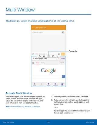 23 Multi WindowKnow Your Device
Multi Window
Multitask by using multiple applications at the same time.
Controls
Activate Multi Window
Apps that support Multi window display together on
a split screen. You can switch between the apps,
adjust the size of their display on the screen, and
copy information from one app to the other.
Note: Multi window is not available for all apps.
1.	 From any screen, touch and hold  Recent.
2.	 If you are currently using an app that supports
Multi window, tap another app to add it in split
screen view.
‑ or ‑
Tap two apps that support Multi window to open
them in split screen view.
www.galaxynote5manual.com
 