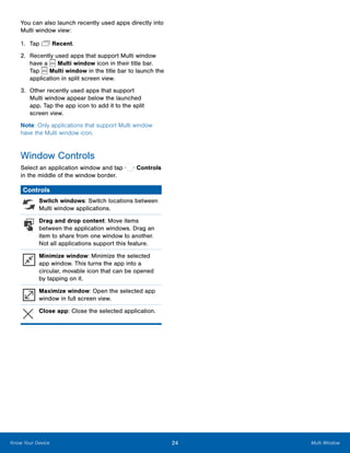 24 Multi WindowKnow Your Device
You can also launch recently used apps directly into
Multi window view:
1.	 Tap  Recent.
2.	 Recently used apps that support Multi window
have a Multi window icon in their title bar.
Tap Multi window in the title bar to launch the
application in split screen view.
3.	 Other recently used apps that support
Multi window appear below the launched
app. Tap the app icon to add it to the split
screen view.
Note: Only applications that support Multi window
have the Multi window icon.
Window Controls
Select an application window and tap  Controls
in the middle of the window border.
Controls
Switch windows: Switch locations between
Multi window applications.
Drag and drop content: Move items
between the application windows. Drag an
item to share from one window to another.
Not all applications support this feature.
Minimize window: Minimize the selected
app window. This turns the app into a
circular, movable icon that can be opened
by tapping on it.
Maximize window: Open the selected app
window in full screen view.
Close app: Close the selected application.
 