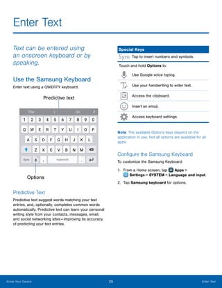 25 Enter TextKnow Your Device
Enter Text
Text can be entered using
an onscreen keyboard or by
speaking.
Use the Samsung Keyboard
Enter text using a QWERTY keyboard.
Options
Predictive text
Predictive Text
Predictive text suggest words matching your text
entries, and, optionally, completes common words
automatically. Predictive text can learn your personal
writing style from your contacts, messages, email,
and social networking sites — improving its accuracy
of predicting your text entries.
Special Keys
Tap to insert numbers and symbols.
Touch and hold Options to:
Use Google voice typing.
Use your handwriting to enter text.
Access the clipboard.
Insert an emoji.
Access keyboard settings.
Note: The available Options keys depend on the
application in use. Not all options are available for all
apps.
Configure the Samsung Keyboard
To customize the Samsung Keyboard:
1.	 From a Home screen, tap Apps >
 Settings > SYSTEM > Language and input.
2.	 Tap Samsung keyboard for options.
 