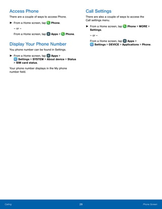 29 Phone ScreenCalling
Access Phone
There are a couple of ways to access Phone.
►► From a Home screen, tap  Phone.
– or –
From a Home screen, tap Apps > Phone.
Display Your Phone Number
You phone number can be found in Settings.
►► From a Home screen, tap Apps >
 Settings > SYSTEM > About device > Status
> SIM card status.
Your phone number displays in the My phone
number field.
Call Settings
There are also a couple of ways to access the
Call settings menu.
►► From a Home screen, tap Phone > MORE >
Settings.
– or –
From a Home screen, tap Apps >
 Settings > DEVICE > Applications > Phone.
 