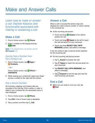 30 Make and Answer CallsCalling
Make and Answer Calls
Learn how to make or answer
a call. Explore features and
functionality associated with
making or answering a call.
Make a Call
1.	 From a Home screen, tap  Phone.
2.	 Enter a number on the keypad and tap
 Dial.
Note: If the keypad does not appear, tap the
 Keypad icon.
Quickly Dial a Number from
Your Contact List
1.	 From a Home screen, tap Apps >
 Contacts.
– or –
From a Home screen, tap  Phone >
CONTACTS.
2.	 While viewing your contact list, swipe your finger
across a contact to the right call the contact.
Dial a Recent Number
All incoming, outgoing, and missed calls are
recorded in the Call log. If the number or caller is
listed in your contacts list, the associated name is
also displayed.
1.	 From a Home screen, tap Phone.
2.	 Tap LOG. A list of recent calls is displayed.
3.	 Tap a contact, and then tap Call.
Answer a Call
When a call is received the phone rings and
displays the caller’s phone number or name if stored
in the contacts list.
►► At the incoming call screen:
•	Touch and drag Answer to the right to
answer the call.
•	Touch and drag Reject to the left to reject
the call and send it to your voicemail.
•	Touch and drag REJECT CALL WITH
MESSAGE upward, and select a message.
If you are using an app, a pop-up screen appears
for the incoming call.
►► On the incoming call pop-up screen:
•	Tap Answer to answer the call.
•	Tap Reject to reject the call and send it to
your voicemail.
•	Tap REJECT CALL WITH MESSAGE, and
select a message.
•	Tap Expand to exit the app and view the
main incoming call screen.
End a Call
►► When you are ready to end your call, tap
 End.
www.galaxynote5manual.com
 