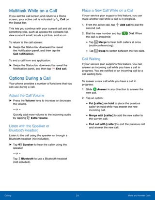 31 Make and Answer CallsCalling
Multitask While on a Call
If you exit the call screen and return to a Home
screen, your active call is indicated by Call on
the Status bar.
This lets you continue with your current call and do
something else, such as access the contacts list,
view a recent email, locate a picture, and so on.
To return to the call screen:
►► Swipe the Status bar downward to reveal
the Notification panel, and then tap the
Call notification.
To end a call from any application:
►► Swipe the Status bar downward to reveal the
Notification panel, and then tap End call.
Options During a Call
Your phone provides a number of functions that you
can use during a call.
Adjust the Call Volume
►► Press the Volume keys to increase or decrease
the volume.
– or –
Quickly add more volume to the incoming audio
by tapping Extra volume.
Listen with the Speaker or
Bluetooth Headset
Listen to the call using the speaker or through a
Bluetooth headset (not included).
►► Tap Speaker to hear the caller using the
speaker.
– or –
Tap Bluetooth to use a Bluetooth headset
(not included).
Place a New Call While on a Call
If your service plan supports this feature, you can
make another call while a call is in progress.
1.	 From the active call, tap Add call to dial the
second call.
2.	 Dial the new number and tap Dial. When
the call is answered:
•	Tap Merge to hear both callers at once
(multi-conferencing).
•	Tap Swap to switch between the two calls.
Call Waiting
If your service plan supports this feature, you can
answer an incoming call while you have a call in
progress. You are notified of an incoming call by a
call waiting tone.
To answer a new call while you have a call in
progress:
1.	 Slide Answer in any direction to answer the
new call.
2.	 Tap an option:
•	Put [caller] on hold to place the previous
caller on hold while you answer the new
incoming call.
•	Merge with [caller] to add the new caller to
the current call.
•	End call with [caller] to end the previous call
and answer the new call.
 