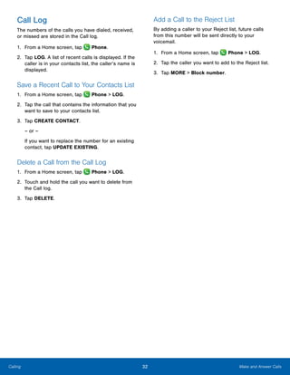 32 Make and Answer CallsCalling
Call Log
The numbers of the calls you have dialed, received,
or missed are stored in the Call log.
1.	 From a Home screen, tap Phone.
2.	 Tap LOG. A list of recent calls is displayed. If the
caller is in your contacts list, the caller’s name is
displayed.
Save a Recent Call to Your Contacts List
1.	 From a Home screen, tap Phone > LOG.
2.	 Tap the call that contains the information that you
want to save to your contacts list.
3.	 Tap CREATE CONTACT.
– or –
If you want to replace the number for an existing
contact, tap UPDATE EXISTING.
Delete a Call from the Call Log
1.	 From a Home screen, tap Phone > LOG.
2.	 Touch and hold the call you want to delete from
the Call log.
3.	 Tap DELETE.
Add a Call to the Reject List
By adding a caller to your Reject list, future calls
from this number will be sent directly to your
voicemail.
1.	 From a Home screen, tap Phone > LOG.
2.	 Tap the caller you want to add to the Reject list.
3.	 Tap MORE > Block number.
www.galaxynote5manual.com
 