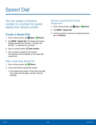33 Speed DialCalling
Speed Dial
You can assign a shortcut
number to a contact for speed
dialing their default number.
Create a Speed Dial
1.	 From a Home screen, tap Apps > Phone.
2.	 Tap MORE > Speed dial. The Speed dial screen
displays showing the numbers 1 through 100.
Number 1 is reserved for voicemail.
3.	 Tap an unused number ( Add contact).
4.	 Tap a contact to assign to the number.
The selected contact displays in the speed dial
number box.
Make a Call Using Speed Dial
1.	 From a Home screen, tap Phone.
2.	 Touch and hold the speed dial number.
•	If the speed dial number is more than one digit
long, enter the first digits, and then hold the
last digit.
Remove a Speed Dial Number
Assignment
1.	 From a Home screen, tap Apps > Phone.
2.	 Tap MORE > Speed dial.
3.	 Find the contact to remove from Speed dial and
tap Remove.
 