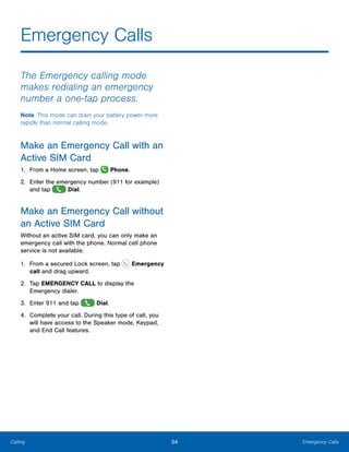 34 Emergency CallsCalling
Emergency Calls
The Emergency calling mode
makes redialing an emergency
number a one-tap process.
Note: This mode can drain your battery power more
rapidly than normal calling mode.
Make an Emergency Call with an
Active SIM Card
1.	 From a Home screen, tap Phone.
2.	 Enter the emergency number (911 for example)
and tap Dial.
Make an Emergency Call without
an Active SIM Card
Without an active SIM card, you can only make an
emergency call with the phone. Normal cell phone
service is not available.
1.	 From a secured Lock screen, tap Emergency
call and drag upward.
2.	 Tap EMERGENCY CALL to display the
Emergency dialer.
3.	 Enter 911 and tap Dial.
4.	 Complete your call. During this type of call, you
will have access to the Speaker mode, Keypad,
and End Call features.
 