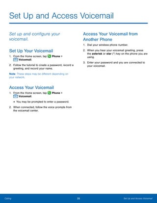 35 Set Up and Access VoicemailCalling
Set Up and Access Voicemail
Set up and configure your
voicemail.
Set Up Your Voicemail
1.	 From the Home screen, tap  Phone >
 Voicemail.
2.	 Follow the tutorial to create a password, record a
greeting, and record your name.
Note: These steps may be different depending on
your network.
Access Your Voicemail
1.	 From the Home screen, tap  Phone >
 Voicemail.
•	You may be prompted to enter a password.
2.	 When connected, follow the voice prompts from
the voicemail center.
Access Your Voicemail from
Another Phone
1.	 Dial your wireless phone number.
2.	 When you hear your voicemail greeting, press
the asterisk or star (*) key on the phone you are
using.
3.	 Enter your password and you are connected to
your voicemail.
www.galaxynote5manual.com
 
