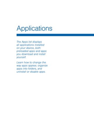 Applications
The Apps list displays
all applications installed
on your device, both
preloaded apps and apps
you download and install
yourself.
Learn how to change the
way apps appear, organize
apps into folders, and
uninstall or disable apps.
 
