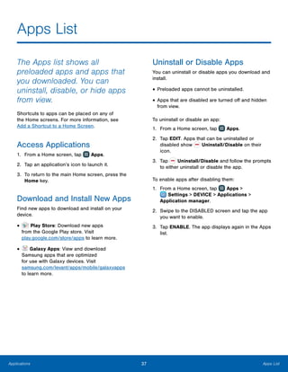 37 Apps ListApplications
Apps List
The Apps list shows all
preloaded apps and apps that
you downloaded. You can
uninstall, disable, or hide apps
from view.
Shortcuts to apps can be placed on any of
the Home screens. For more information, see
Add a Shortcut to a Home Screen.
Access Applications
1.	 From a Home screen, tap Apps.
2.	 Tap an application’s icon to launch it.
3.	 To return to the main Home screen, press the
Home key.
Download and Install New Apps
Find new apps to download and install on your
device.
•	 Play Store: Download new apps
from the Google Play store. Visit
play.google.com/store/apps to learn more.
•	 Galaxy Apps: View and download
Samsung apps that are optimized
for use with Galaxy devices. Visit
samsung.com/levant/apps/mobile/galaxyapps
to learn more.
Uninstall or Disable Apps
You can uninstall or disable apps you download and
install.
•	Preloaded apps cannot be uninstalled.
•	Apps that are disabled are turned off and hidden
from view.
To uninstall or disable an app:
1.	 From a Home screen, tap Apps.
2.	 Tap EDIT. Apps that can be uninstalled or
disabled show Uninstall/Disable on their
icon.
3.	 Tap Uninstall/Disable and follow the prompts
to either uninstall or disable the app.
To enable apps after disabling them:
1.	 From a Home screen, tap Apps >
 Settings > DEVICE > Applications >
Application manager.
2.	 Swipe to the DISABLED screen and tap the app
you want to enable.
3.	 Tap ENABLE. The app displays again in the Apps
list.
 