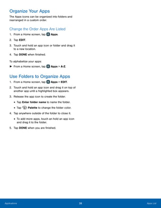 38 Apps ListApplications
Organize Your Apps
The Apps icons can be organized into folders and
rearranged in a custom order.
Change the Order Apps Are Listed
1.	 From a Home screen, tap Apps.
2.	 Tap EDIT.
3.	 Touch and hold an app icon or folder and drag it
to a new location.
4.	 Tap DONE when finished.
To alphabetize your apps:
►► From a Home screen, tap Apps > A-Z.
Use Folders to Organize Apps
1.	 From a Home screen, tap Apps > EDIT.
2.	 Touch and hold an app icon and drag it on top of
another app until a highlighted box appears.
3.	 Release the app icon to create the folder.
•	Tap Enter folder name to name the folder.
•	Tap Palette to change the folder color.
4.	 Tap anywhere outside of the folder to close it.
•	To add more apps, touch an hold an app icon
and drag it to the folder.
5.	 Tap DONE when you are finished.
www.galaxynote5manual.com
 