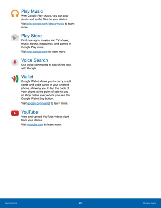 40 Google AppsApplications
Play Music
With Google Play Music, you can play
music and audio files on your device.
Visit play.google.com/about/music to learn
more.
Play Store
Find new apps, movies and TV shows,
music, books, magazines, and games in
Google Play store.
Visit play.google.com to learn more.
Voice Search
Use voice commands to search the web
with Google.
Wallet
Google Wallet allows you to carry credit
cards and debit cards in your Android
phone, allowing you to tap the back of
your phone at the point of sale to pay
or shop online everywhere you see the
Google Wallet Buy button.
Visit google.com/wallet to learn more.
YouTube
View and upload YouTube videos right
from your device.
Visit youtube.com to learn more.
 