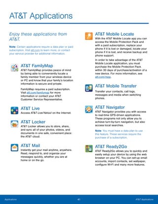 41 AT&T ApplicationsApplications
AT&T Applications
Enjoy these applications from
AT&T.
Note: Certain applications require a data plan or paid
subscription. Visit att.com to learn more, or contact
your service provider for additional information.
AT&T FamilyMap
AT&T FamilyMap provides peace of mind
by being able to conveniently locate a
family member from your wireless device
or PC and know that your family’s location
information is secure and private.
FamilyMap requires a paid subscription.
Visit att.com/familymap for more
information or contact your AT&T
Customer Service Representative.
AT&T Live
Access AT&T Live/Yahoo! on the Internet.
AT&T Locker
AT&T Locker allows you to store, share,
and sync all of your photos, videos, and
documents in one safe, convenient place:
the AT&T cloud.
AT&T Mail
Instantly get your mail anytime, anywhere.
Read, respond to, and organize your
messages quickly, whether you are at
home or on the go.
AT&T Mobile Locate
With the AT&T Mobile Locate app you can
access the Mobile Protection Pack and
with a paid subscription, replace your
phone if it is lost or damaged, locate your
phone if it is lost, and receive backup and
phone support.
In order to take advantage of the AT&T
Mobile Locate application, you must
purchase the Mobile Protection Pack
within 30 days of purchase/activation of a
new device. For more information, see
att.com/mpp.
AT&T Mobile Transfer
Transfer your contacts, call logs,
messages and media when switching
phones.
AT&T Navigator
AT&T Navigator provides you with access
to real-time GPS-driven applications.
These programs not only allow you to
achieve turn-by-turn navigation, but also
access local searches.
Note: You must have a data plan to use
this feature. These services require the
purchase of a subscription.
AT&T Ready2Go
AT&T Ready2Go allows you to quickly and
easily setup your device by using the web
browser on your PC. You can set-up email
accounts, import contacts, set wallpaper,
configure Wi-Fi and many more features.
www.galaxynote5manual.com
 